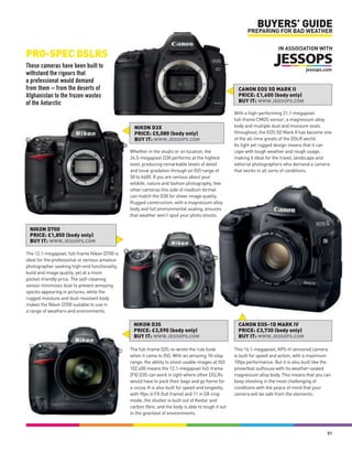 BUYERS’ GUIDE
                                                                                                           PREPARING FOR BAD WEATHER

                                                                                                                          IN ASSOCIATION WITH
PRO-SPEC DSLRS
These cameras have been built to
withstand the rigours that
a professional would demand
from them – from the deserts of                                                                        CANON EOS 5D MARK II
Afghanistan to the frozen wastes                                                                       PRICE: £1,600 (body only)
of the Antarctic                                                                                       BUY IT: WWW.JESSOPS.COM

                                                                                                     With a high-performing 21.1-megapixel
                                                                                                     full-frame CMOS sensor, a magnesium alloy
                                                  NIKON D3X                                          body and multiple dust and moisture seals
                                                  PRICE: £5,080 (body only)                          throughout, the EOS 5D Mark II has become one
                                                  BUY IT: WWW.JESSOPS.COM                            of the all-time greats of the DSLR world.
                                                                                                     Its light yet rugged design means that it can
                                                Whether in the studio or on location, the            cope with tough weather and rough usage,
                                                24.5-megapixel D3X performs at the highest           making it ideal for the travel, landscape and
                                                level, producing remarkable levels of detail         editorial photographers who demand a camera
                                                and tonal gradation through an ISO range of          that works in all sorts of conditions.
                                                50 to 6400. If you are serious about your
                                                wildlife, nature and fashion photography, few
                                                other cameras this side of medium format
                                                can match the D3X for sheer image quality.
                                                Rugged construction, with a magnesium alloy
                                                body and full environmental sealing, ensures
                                                that weather won’t spoil your photo shoots.

 NIKON D700
 PRICE: £1,850 (body only)
 BUY IT: WWW.JESSOPS.COM

The 12.1-megapixel, full-frame Nikon D700 is
ideal for the professional or serious amateur
photographer seeking high-end functionality,
build and image quality, yet at a more
pocket-friendly price. The self-cleaning
sensor minimises dust to prevent annoying
specks appearing in pictures, while the
rugged moisture and dust-resistant body
makes the Nikon D700 suitable to use in
a range of weathers and environments.

                                                 NIKON D3S                                             CANON EOS-1D MARK IV
                                                 PRICE: £3,590 (body only)                             PRICE: £3,730 (body only)
                                                 BUY IT: WWW.JESSOPS.COM                               BUY IT: WWW.JESSOPS.COM

                                                The full-frame D3S re-wrote the rule book            This 16.1-megapixel, APS-H sensored camera
                                                when it came to ISO. With an amazing 10-stop         is built for speed and action, with a maximum
                                                range, the ability to shoot usable images at ISO     10fps performance. But it is also built like the
                                                102,400 means the 12.1-megapixel full-frame          proverbial outhouse with its weather-sealed
                                                (FX) D3S can work in light where other DSLRs         magnesium alloy body. This means that you can
                                                would have to pack their bags and go home for        keep shooting in the most challenging of
                                                a cocoa. It is also built for speed and longevity,   conditions with the peace of mind that your
                                                with 9fps in FX (full frame) and 11 in DX crop       camera will be safe from the elements.
                                                mode; the shutter is built out of Kevlar and
                                                carbon fibre; and the body is able to tough it out
                                                in the gnarliest of environments.



                                                                                                                                                   51
 