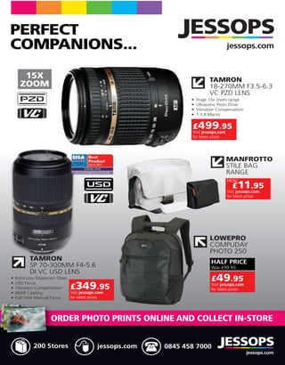 PERFECT
COMPANIONS...                                                          jessops.com


  15X                                                      TAMRON
 ZOOM                                                      18-270MM F3.5-6.3
                                                           VC PZD LENS




                                                   £499.95
                                                   Visit jessops.com
                                                   for latest prices




                                                                       MANFROTTO


                                                                       FROM
                                                                         £11.95
                                                                       Visit jessops.com
                                                                       for latest prices




                                                           LOWEPRO


  TAMRON                                                    HALF PRICE
  SP 70-300MM F4-5.6

                                                            £49.95
                £349.95                                     Visit jessops.com
                                                            for latest prices
                Visit jessops.com
                for latest prices




        ORDER PHOTO PRINTS ONLINE AND COLLECT IN-STORE


   200 Stores                 jessops.com   0845 458 7000
                                                                                 jessops.com
 