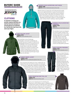 BUYERS’ GUIDE                                                                     WOMEN’S VELEZ ADVENTURE LIGHT SMOCK
PREPARING FOR BAD WEATHER                                                         PRICE: £200
                                                                                  BUY IT: WWW.THEMOUNTAINFACTOR.COM
 IN ASSOCIATION WITH                                                            With five colours to choose from, this funky yet practical light
                                                                                smock uses sophisticated fabrics to give all-round protection
                                                                                 from the rain. There are twin zips at the front for ventilation,
                                                                                  a large chest pocket, a drop tail for rain protection, thicker
                                                                                    fabric on the shoulders and back for using a rucksack, an
                                                                                      adjustable hood and Velcro sleeves. It is also very light and
CLOTHING                                                                               quiet, making it ideal for stalking or observing wildlife.

As important as keeping your
precious cameras and lenses dry                                                                                      WOMEN’S VELEZ ADVENTURE
and free from dust and grime is                                                                                      TROUSERS
ensuring that you are protected                                                                                      PRICE: £130
too, from the tip of your toes to the                                                                                BUY IT:
                                                                                                                     WWW.WHALLEYOUTDOOR.CO.UK
end of your fingers
                                                                                                                    The new Velez trousers are designed
                                                                                                                    for a host of outdoor activities, from
                            MEN’S HALCON JACKET                                                                     cycling to walking, due to their shape
                            PRICE: £310                                                                             and large zipped vents running along
                            BUY IT: WWW.PARAMO.CO.UK                                                                each thigh. They are extremely
                                                                                                                    comfortable thanks to their light
                            If you have been on one of landscape                                                    weight, mixture of breathable fabrics
                              photographer Joe Cornish’s workshops, you                                             and elasticated waist. There are two
                                may well have seen this jacket. It’s ideal for the                                  handwarming pockets and the
                                 photographer because it is as practical as it is                                   trousers are fully weather protected. ‘
                                  comfortable, warm and dry. Neat features
                                   include a fleece-lined collar, articulated
                                    shoulders for movement, two fleece-lined                                         MEN’S CASCADA TROUSERS
                                     handwarming pockets, two ‘dry’ breast                                           PRICE: £120
                                     pockets, two large bellows pockets and an                                       BUY IT: WWW.PARAMO.CO.UK
                                      internal mesh breast pocket large enough
                                      even for LEE filters.                                                                   There is a reason these are
                                                                                                                              one of Páramo’s bestsellers:
                                                                                                                              they are designed for
                                    UNISEX TORRES JACKET                                                                      walking in all weathers, so
                                    PRICE: £126                                                                               have shaped knees, an
                                    BUY IT: WWW.THEMOUNTAINFACTOR.COM                                                         elasticated waist, two
                                                                                                                              handwarming pockets and
                                  If you are going to be staying out in poor conditions for any                               temperature adjustment via
                                  length of time, then the new Torres jacket is the ideal gear                                side zips. They even have
                                      for the job. It’s highly water-repellent for long periods and                           a double seat layer to make
                                           is extremely warm, with a moisture-resistant 133g                                  them last longer. There are
                                               synthetic fill, giving it a down-like feel and quality.                        a wide range of sizes and two
                                                 This jacket is ideal for photographers because it                            colours – navy and dark grey
                                                   is designed to give freedom of movement, and                               – to choose from.
                                                    the proportions are generous too.



                                                         MEN’S MOUNTAIN VENT PULL-ON
                                                         PRICE: £67
                                                         BUY IT: WWW.WILDTRAK.COM

                                                       Layers are an important part of controlling your
                                                       temperature, and the Páramo system is designed so you
                                                       can adjust them quickly. The Mountain Vent is worn next to
                                                       the skin and, used in conjunction with one of Páramo’s
                                                       jackets, will help you to keep warm or cool down as
                                                       necessary. The pull-on comes in black, cobalt or olive.



54
 