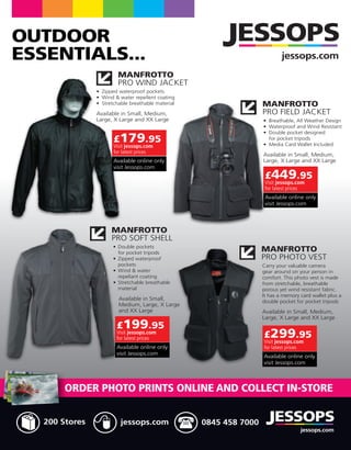 OUTDOOR
ESSENTIALS...                                               jessops.com
                 MANFROTTO
                 PRO WIND JACKET

                                                     MANFROTTO
                                                     PRO FIELD JACKET


                £179.95
                Visit jessops.com
                for latest prices



                                                     £449.95
                                                     Visit jessops.com
                                                     for latest prices




                MANFROTTO
                PRO SOFT SHELL
                                                     MANFROTTO
                                                     PRO PHOTO VEST




                 £199.95
                 Visit jessops.com
                 for latest prices                   £299.95
                                                     Visit jessops.com
                                                     for latest prices




       ORDER PHOTO PRINTS ONLINE AND COLLECT IN-STORE


   200 Stores      jessops.com       0845 458 7000
                                                                    jessops.com
 