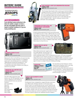 BUYERS’ GUIDE                                                                     EWA MARINE U-BXP SLR UNDERWATER HOUSING
PREPARING FOR BAD WEATHER                                                         PRICE: £300
                                                                                  BUY IT: WWW.JESSOPS.COM
 IN ASSOCIATION WITH                                                                This housing is big enough to take a camera up to the Canon EOS-1
                                                                                   and Nikon D3 series, or the likes of a Nikon D200 and Canon EOS 5D
                                                                                  with a vertical grip attached, plus a lens up to 72mm in diameter.
                                                                                 It is a true underwater option, but can also be used for those
                                                                                rain-soaked assignments and water sports. It will safely take your
                                                                               camera to depths of 50m – ideal for trying your hand at a little

ACCESSORIES                                                                   underwater nature photography.

From individual camera protection to the
latest all-weather compact, we have a
few toys and gadgets that may come in                            PANASONIC HX-WA10 FULL HD
handy in extreme conditions or if you are                        WATERPROOF CAMCORDER
                                                                 PRICE: £240
trying something new                                             BUY IT: WWW.JESSOPS.COM

                                                               As well as being waterproof to 3m (for up to 60 minutes),
                                                               the HX-WA10 records in 1,920 x 1,080 Full HD and can take
                                                               high-quality,16-megapixel stills. Its upright, trigger-style
                                                               shape allows for a more comfortable, natural position when
                                                               recording stills and video. It has a 12x zoom, electronic image
                                                               stabilisation and can shoot in 1080/60i or 30p modes. There are
                                                               three colours to chose from too.



                                                                 NIKON COOLPIX AW100
                                                                 PRICE: £330
                                                                 BUY IT: WWW.JESSOPS.COM

                                                               Nikon debuts its first-ever rugged camera,
 OLYMPUS TOUGH TG-810                                          the Coolpix AW100. The blurb says it’s an
 PRICE: £230                                                   outdoor camera for active lifestyles, as it
 BUY IT: WWW.JESSOPS.COM                                       works underwater down to 10m, in temperatures as low as -10°C and is shockproof
                                                               up to heights of 1.5m. Features include a 16.1-megapixel sensor, the equivalent of
Waterproof to 10m, the TG-810 has a 5x zoom lens fully         a 28mm lens (with 5x zoom), a Global Positioning System (GPS), an electronic compass
enclosed within its body. It features a 14-megapixel           and a built-in world map for geo-tagging your images to find that location or feature
sensor and is also shockproof to 2m, crushproof to             again. It comes in a range of colours, including camouflage.
100kg (Olympus testing) and freezeproof to -10°C.
This compact is seriously tough and offers you                                                            You may think you have dried your camera
a reliable alternative when conditions are simply too
                                                                 SILICA GEL                               properly before dropping it back in your bag
                                                                 PRICE: £4 (PACK
extreme for your DSLR.                                                                                    or rucksack and forgetting about it.
                                                                 OF TWO)
                                                                 BUY IT:                                  However, leaving a few silicon gel sachets or
 NIKON WG-AS1 AND WG-AS2                                         WWW.JESSOPS.COM                          Moisture Munchers – another popular brand
 WATER GUARDS                                                                                             – in your kit bag can help absorb damp and
 PRICE: £19                                                                                               prevent damage or corrosion.
 BUY IT: WWW.JESSOPS.COM

This little rubber attachment slips           KATA E-705 ELEMENTS COVER
between your SB-900 Speedlight and your       PRICE: £70
camera, clipping on to the hotshoe, to        BUY IT: WWW.JESSOPS.COM
provide protection from rain, dust and
moisture.                                   The Elements Cover is designed for a digital SLR with a zoom lens
AS1 Compatibility:                          up to 200mm with a flashgun attached, or with longer lenses
Nikon D3                                    without a flash. It can quickly slip over your camera, while the side
Nikon D3s                                   sleeves, which have pull-up drawstring fasteners, allow full access
Nikon D3X                                   to controls. The back of the camera is still clearly visible through the
AS2 Compatibility:                          transparent ‘window’ of the rain cover. A full-length double zip provides
Nikon D300                                  sealed closure when your camera is handheld or mounted on a tripod.
Nikon D300S                                 The cover is great for general use, weddings and press snappers.



56
 