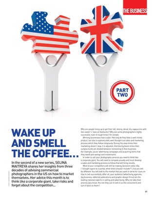 THEBUSINESS




                                                                                                                   PART
                                                                                                                   TWO




                          WAKE UP
                                                                         Why are people lining up to get their tall, skinny, decaf, dry cappuccino with
                                                                         two sweet ’n’ lows at Starbucks? Why are some photographers highly
                                                                         successful, even in tough times? It’s simple.




                          AND SMELL
                                                                            Winning businesses have a plan. Not only do they have a well-tuned
                                                                         product, but also a sophisticated, well-thought-out sales and marketing
                                                                         process which they follow religiously. During the slow times their
                                                                         marketing doesn’t stop, it is adjusted. And during boom times their



                          THE COFFEE…
                                                                         surplus funds are divided between reinvesting in their business
                                                                         (for example, juicier advertising campaigns and acquiring items that
                                                                         they need) and savings and investments.
                                                                            In order to sell your photography services you need to think like
                                                                         a corporate giant. You will need to compete visually and must develop
                          In the second of a new series, SELINA          a sales and marketing process to follow that will bring results.
                          MAITREYA shares her insights from three           Most of your competitors will still be making decisions willy-nilly
                                                                         (“I bought space on a portal, what shots should I include?”), but you will
                          decades of advising commercial                 be different. You will look to the market that you seek to serve for clues on
iSTOCK / ANDREW JOHNSON




                          photographers in the US on how to market       how to sell successfully. After all, your audience (advertising agencies,
                          themselves. Her advice this month is to        big business, editorial publications and graphic design firms) are the
                                                                         leading national experts in selling and advertising. Why not take their
                          think like a corporate giant, take risks and   process (you know, the one they use to sell to us the consumers) and
                          forget about the competition...                turn it back on them?

                                                                                                                                                     57
 