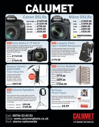 CALUMET
                                          Canon DSLRs                                                                      Nikon DSLRs
                                                    EOS-5D MkII         from £1699.00                                               D700      from £1829.00
                                                    EOS-7D              from £1239.95                                               D300s     from £1095.00

                                                    EOS-60D             from £798.00                                                D7000     from £805.00

                                                    EOS-600D            from £595.00                                                D90       from £509.00

                                                    EOS-550D            from £525.00                                                D5100     from £525.00




  NEW          Sony Alpha A-77 DSLR                                                     NEW Lowepro Photo
 The high-resolution 24.3 megapixel CMOS sensor assures detail-packed
 pictures with excellent contrast and gorgeous colours.
                                                                                        Sport 200AW Backpacks
 Exmor technology cuts noise while signals                                              The dual-compartment design of the new Photo
 are converted to digital form. The result?                                             Sport Backpacks offer ample space for personal
 Flawlessly beautiful images.                                                           gear and a camera kit. Ultra-lightweight, resilient
                                                                                        and high-performance technical fabrics for improved
 Body only                                                                              durability and a built-in All Weather AW Cover.
 999-782A     £1149.00                                                                  Available in black or orange.
 16-50mm Lens Kit
 999-782A     £1669.00                                                                  £179.00

 Bowens Gemini                                                                          NEW         Certon MyRAID
 500R/500R                                                                              Compact and affordable offering the convenience
                                                                                        of an external hard drive together with RAID
 Twin Head Kit                                                                          level 5 data security at a fantastic price.
 This great value kit contains                                                          MyRAID 2.5TB capacity
 everything to get started in                             GREAT                         999-782A    £719.00
 the studio, two 500R head,                               VALUE                         MyRAID 3.75TB capacity
 two stands, softbox, umbrella,
 reflector and a deluxe kit bag.                                                        999-782B    £899.00
                                                                                        MyRAID 5TB capacity
 BW4805UK      £849.00                                                                  999-783Y    £1045.00

  NEW          Calumet Speedbox                                                         Brilliant
  Kits                                                                                  Photo Paper
  Enjoy professional soft-box-quality lighting for portraits                            Engineered to provide exquisite photo-quality
  and still life. These portable and efficient soft boxes can be                        output. High resolution, instant handling and vivid
  used with most popular speedlights and set up in seconds.
                                                                                        colour saturation.
  These great value kits contains a Speedbox, Adapter and
  8’ Light Stand.                                                                       Choose from Glossy, Lustre and Matte, in sizes
                                                                                        from A4 to A2 and 30m roll sizes too.
  18” Speedbox Kit      RM2902KIT        £99.00
  24” Speedbox Kit      RM2904KIT        £109.00                                        Prices from as little as   £5.99
All prices include Vat at 20%. Prices correct at time of going to press. E&OE.




Call: 08706 03 03 03
Click: www.calumetphoto.co.uk
Visit: stores nationwide
 