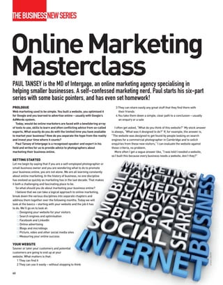 THEBUSINESSNEWSERIES


Online Marketing
Masterclass
PAUL TANSEY is the MD of Intergage, an online marketing agency specialising in
helping smaller businesses. A self-confessed marketing nerd, Paul starts his six-part
series with some basic pointers, and has even set homework!
PROLOGUE                                                                          3 They can share easily any great stuff that they find there with
Web marketing used to be simple. You built a website, you optimised it              their friends
for Google and you learned to advertise online – usually with Google’s            4 You take them down a simple, clear path to a conclusion – usually
AdWords system.                                                                     an enquiry or a sale
   Today, would-be online marketers are faced with a bewildering array
of tools to use, skills to learn and often conflicting advice from so-called      I often get asked, “What do you think of this website?” My stock answer
experts. What exactly do you do with the limited time you have available       is always, “What was it designed to do?” If, for example, the answer is,
to market your business? How do you separate the hype from the reality         “The website was designed to get found by people looking on search
and invest your time where it counts?                                          engines for a commercial photographer in Cambridge and to solicit
   Paul Tansey of Intergage is a recognised speaker and expert in his          enquiries from these new visitors,” I can evaluate the website against
field and writes for us to provide advice to photographers about               those criteria, no problem.
marketing their business online.                                                  More often I get a vague answer like, “I was told I needed a website,
                                                                               so I built this because every business needs a website, don’t they?”
GETTING STARTED
Let me begin by saying that if you are a self-employed photographer or
small business owner and you are wondering what to do to promote
your business online, you are not alone. We are all learning constantly
about online marketing. In the history of business, no one discipline
has evolved as quickly as marketing has in the last decade. That makes
it both a challenging and fascinating place to be.
   So what should you do about marketing your business online?
   I believe that we can take a logical approach to online marketing,
break down the various disciplines into separate chapters and
address them together over the following months. Today we will
look at the basics – starting with your website and the job it has
to do. We’ll go on to look at:
       Designing your website for your visitors
       Search engines and optimisation
       Facebook and LinkedIn
       Online advertising
       Blogs and microblogs
       Picture, video and other social media sites
       Measuring your online success

YOUR WEBSITE
Sooner or later your customers and potential
customers are going to end up at your
                                                                                                                                                            iSTOCK / JPA1999




website. What matters is that:
   1 They can find it
   2 They can use it easily – without stopping to think

60
 