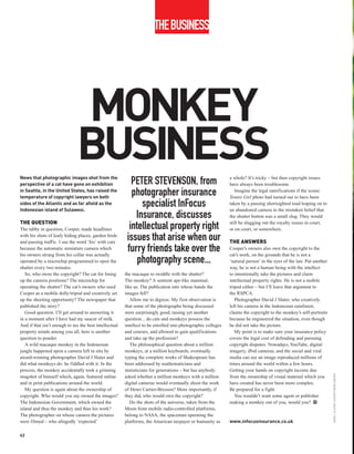 THEBUSINESS




                              MONKEY
                              BUSINESS
News that photographic images shot from the                                                                   a whole? It’s tricky – but then copyright issues
perspective of a cat have gone on exhibition               PETER STEVENSON, from                              have always been troublesome.
in Seattle, in the United States, has raised the
temperature of copyright lawyers on both
                                                           photographer insurance                                Imagine the legal ramifications if the iconic
                                                                                                              Tennis Girl photo had turned out to have been
sides of the Atlantic and as far afield as the
Indonesian island of Sulawesi.
                                                              specialist InFocus                              taken by a passing shortsighted toad leaping on to
                                                                                                              an abandoned camera in the mistaken belief that
                                                            Insurance, discusses                              the shutter button was a small slug. They would
THE QUESTION                                                                                                  still be slugging out the royalty issues in court,
The tabby in question, Cooper, made headlines             intellectual property right                         or on court, or somewhere.
with his shots of leafy hiding places, garden birds
and passing traffic. I use the word ‘his’ with care
                                                         issues that arise when our                           THE ANSWERS
because the automatic miniature camera which
his owners strung from his collar was actually
                                                         furry friends take over the                          Cooper’s owners also own the copyright to the
                                                                                                              cat’s work, on the grounds that he is not a
operated by a microchip programmed to open the               photography scene...                             ‘natural person’ in the eyes of the law. Put another
shutter every two minutes.                                                                                    way, he is not a human being with the intellect
   So, who owns the copyright? The cat for lining       the macaque to twiddle with the shutter?              to intentionally take the pictures and claim
up the camera positions? The microchip for              The monkey? A sentient ape-like mammal,               intellectual property rights. He is not a mobile
operating the shutter? The cat’s owners who used        like us. The publication into whose hands the         tripod either – but I’ll leave that argument to
Cooper as a mobile dolly/tripod and creatively set      images fell?                                          the RSPCA.
up the shooting opportunity? The newspaper that            Allow me to digress. My first observation is          Photographer David J Slater, who creatively
published the story?                                    that some of the photographs being discussed          left his camera in the Indonesian rainforest,
   Good question. I’ll get around to answering it       were surprisingly good, raising yet another           claims the copyright to the monkey’s self-portraits
in a moment after I have had my saucer of milk.         question... do cats and monkeys possess the           because he engineered the situation, even though
And if that isn’t enough to tax the best intellectual   intellect to be enrolled into photographic colleges   he did not take the picture.
property minds among you all, here is another           and courses, and allowed to gain qualifications          My point is to make sure your insurance policy
question to ponder.                                     and take up the profession?                           covers the legal cost of defending and pursuing
   A wild macaque monkey in the Indonesian                 The philosophical question about a million         copyright disputes. Nowadays, YouTube, digital
jungle happened upon a camera left in situ by           monkeys, at a million keyboards, eventually           imagery, iPod cameras, and the social and viral
award-winning photographer David J Slater and           typing the complete works of Shakespeare has          media can see an image reproduced millions of
did what monkeys do: he fiddled with it. In the         been addressed by mathematicians and                  times around the world within a few hours.
process, the monkey accidentally took a grinning        statisticians for generations – but has anybody       Getting your hands on copyright income due
                                                                                                                                                                     DAVID J SLATER / CATERS NEWS AGENCY




mugshot of himself which, again, featured online        asked whether a million monkeys with a million        from the ownership of visual material which you
and in print publications around the world.             digital cameras would eventually shoot the work       have created has never been more complex.
   My question is again about the ownership of          of Henri Cartier-Bresson? More importantly, if        Be prepared for a fight.
copyright. Who would you say owned the images?          they did, who would own the copyright?                   You wouldn’t want some agent or publisher
The Indonesian Government, which owned the                 Do the shots of the universe, taken from the       making a monkey out of you, would you? PP
island and thus the monkey and thus his work?           Moon from mobile radio-controlled platforms,
The photographer on whose camera the pictures           belong to NASA, the spaceman operating the
were filmed – who allegedly ‘expected’                  platforms, the American taxpayer or humanity as       www.infocusinsurance.co.uk

62
 