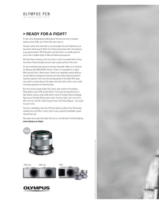 > READY FOR A FIGHT?
To hear some photographers talking about the pros and cons of compact
systems versus SLRs, you’d think there was a war on.

Compact system fans have told us size and weight are worth ﬁghting for, but
have been clamouring for Micro Four Thirds prime lenses with a fast aperture
to get great portraits. DSLR devotees insist that there’s no middle ground if
you’re after a shallow depth of ﬁeld and ﬂattering perspective.

We think they’re missing a trick. Let’s face it, most of us would rather not lug
three kilos of body and glass around to get a great portrait on the move.

So we’ve achieved what everyone said was impossible. Allow us to introduce
the Olympus M.ZUIKO DIGITAL 45mm F1.8 lens. It’s equivalent to a classic
90mm portrait lens in 35mm terms. Thanks to our legendary optical skills you
can get delicious background fuzziness and ultra-sharp foreground detail at
maximum aperture. And since the focusing speeds of the latest PEN range
now match or exceed those of far larger and pricier SLRs, there’s now a rather
convincing argument for switching sides.
But since pictures speak louder than words, taker a look at the evidence.
Philip Volkers used a PEN and the 45mm F1.8 to take this beautiful shot of
Alex Weaver during a high proﬁle fashion shoot for Amelia Powers handbags.
Alex has just ﬁnished ﬁlming action movie ‘Forced to Fight’ and is now off to
NYC to for her next ﬁlm ‘Seven Songs for Amy’ with Sean Maguire ...we caught
her just in time.

This lens is available at less than £270 and will ﬁt any Micro Four Thirds body,
including the new PENs. In short, there’s now a powerful, affordable, pocket-
sized portrait tool.

We reckon we’ve won this battle. But trust us, we still haven’t ﬁnished ﬁghting.
www.olympus.co.uk/pen



 NEW
                                                                                   Photographer: Philip Volkers. Subject: Actress Alex Weaver, Camera: PEN E-PL2 and 45mm F1.8 lens. Venue: London




PEN mini             PEN Lite                    PEN
 