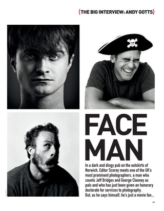 { THE BIG INTERVIEW: ANDY GOTTS}




              FACE
              MAN
               In a dark and dingy pub on the outskirts of
               Norwich, Editor Scorey meets one of the UK’s
               most prominent photographers, a man who
               counts Jeff Bridges and George Clooney as
               pals and who has just been given an honorary
               doctorate for services to photography.
ANDY GOTTS




               But, as he says himself, he’s just a movie fan...
                                                              67
 