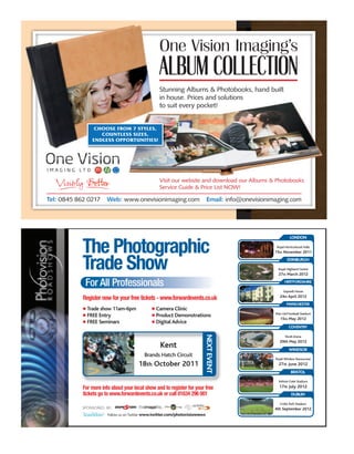 Stunning Albums & Photobooks, hand built
                                                   in house. Prices and solutions
                                                   to suit every pocket!


                 CHOOSE FROM 7 STYLES,
                   COUNTLESS SIZES,
                ENDLESS OPPORTUNITIES!




                                                   Visit our website and download our Albums & Photobooks
                                                   Service Guide & Price List NOW!

Tel: 0845 862 0217     Web: www.onevisionimaging.com                           Email: info@onevisionimaging.com




                                                                                                                LONDON


            The Photographic                                                                           Royal Horticultural Halls
                                                                                                      15th November 2011


            Trade Show                                                                                        EDINBURGH

                                                                                                        Royal Highland Centre
                                                                                                        27th March 2012

             For All Professionals                                                                          HERTFORDSHIRE

                                                                                                           Sopwell House
                                                                                                         24th April 2012
            Register now for your free tickets - www.forwardevents.co.uk
                                                                                                              MANCHESTER
              Trade show 11am-6pm                Camera Clinic
                                                                                                      Man Utd Football Stadium
              FREE Entry                         Product Demonstrations
                                                                                                         15th May 2012
              FREE Seminars                      Digital Advice
                                                                                                                COVENTRY
                                                                           NEXT EVENT




                                                                                                             Ricoh Arena
                                                                                                         29th May 2012
                                                   Kent                                                         WINDSOR
                                           Brands Hatch Circuit
                                                                                                      Royal Windsor Racecourse
                                        18th October 2011                                               27th June 2012
                                                                                                                 BRISTOL

                                                                                                        Ashton Gate Stadium

            For more info about your local show and to register for your free                           17th July 2012
            tickets go to www.forwardevents.co.uk or call 01634 296 001                                          DUBLIN

                                                                                                         Croke Park Stadium
            SPONSORED BY:                                                                             4th September 2012
                        Follow us on Twitter www.twitter.com/photovisionnews
 