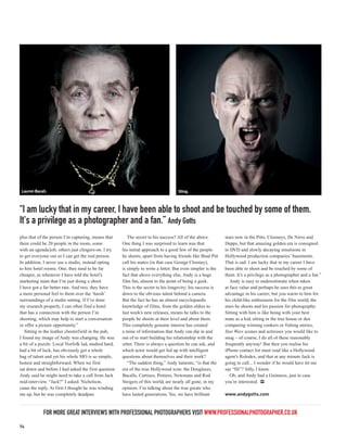 Lauren Bacall.                                                                      Sting.



“I am lucky that in my career, I have been able to shoot and be touched by some of them.
It's a privilege as a photographer and a fan.” Andy Gotts
plus that of the person I’m capturing, means that        The secret to his success? All of the above.        stars now in the Pitts, Clooneys, De Niros and
there could be 20 people in the room, some            One thing I was surprised to learn was that            Depps, but that amazing golden era is consigned
with an agenda/job, others just clingers-on. I try    his initial approach to a good few of the people       to DVD and slowly decaying emulsions in
to get everyone out so I can get the real person.     he shoots, apart from having friends like Brad Pitt    Hollywood production companies’ basements.
In addition, I never use a studio, instead opting     call his mates (in that case George Clooney),          That is sad. I am lucky that in my career I have
to hire hotel rooms. One, they tend to be far         is simply to write a letter. But even simpler is the   been able to shoot and be touched by some of
cheaper, as whenever I have told the hotel’s          fact that above everything else, Andy is a huge        them. It’s a privilege as a photographer and a fan.”
marketing team that I’m just doing a shoot            film fan, almost to the point of being a geek.            Andy is easy to underestimate when taken
I have got a far better rate. And two, they have      This is the secret to his longevity; his success is    at face value and perhaps he uses this to great
a more personal feel to them over the ‘harsh’         down to the obvious talent behind a camera.            advantage in his career; but you warm to him for
surroundings of a studio setting. If I’ve done        But the fact he has an almost encyclopaedic            his child-like enthusiasm for the film world, the
my research properly, I can often find a hotel        knowledge of films, from the golden oldies to          stars he shoots and his passion for photography.
that has a connection with the person I’m             last week’s new releases, means he talks to the        Sitting with him is like being with your best
shooting, which may help to start a conversation      people he shoots at their level and about them.        mate as a kid, sitting in the tree house or den
or offer a picture opportunity.”                      This completely genuine interest has created           comparing winning conkers or fishing stories,
   Sitting in the leather chesterfield in the pub,    a mine of information that Andy can dip in and         Star Wars scenes and actresses you would like to
I found my image of Andy was changing. He was         out of to start building his relationship with the     snog – of course, I do all of these reasonably
a bit of a puzzle. Local Norfolk lad, studied hard,   sitter. There is always a question he can ask, and     frequently anyway! But then you realise his
had a bit of luck, has obviously got a whole          which actor would get fed up with intelligent          iPhone contact list must read like a Hollywood
bag of talent and yet his whole MO is so simple,      questions about themselves and their work?             agent’s Rolodex, and that at any minute Jack is
honest and straightforward. When we first                “The saddest thing,” Andy laments, “is that the     going to call... I wonder if he would have let me
sat down and before I had asked the first question    era of the true Hollywood icon: the Douglases,         say “Hi”? Silly, I know.
Andy said he might need to take a call from Jack      Bacalls, Curtises, Poitiers, Newmans and Rod              Oh, and Andy had a Guinness, just in case
mid-interview. “Jack?” I asked. Nicholson,            Steigers of this world, are nearly all gone, in my     you’re interested. PP
came the reply. At first I thought he was winding     opinion. I’m talking about the true greats who
me up, but he was completely deadpan.                 have lasted generations. Yes, we have brilliant        www.andygotts.com



            FOR MORE GREAT INTERVIEWS WITH PROFESSIONAL PHOTOGRAPHERS VISIT WWW.PROFESSIONALPHOTOGRAPHER.CO.UK
74
 