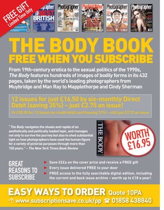 GI FOTnly
  EtEd Time
FR e   i
 Lim



 THE BODY BOOK
 FREE WHEN YOU SUBSCRIBE
 From 19th-century erotica to the sexual politics of the 1990s,
 The Body features hundreds of images of bodily forms in its 432
 pages, taken by the world’s leading photographers from
 Muybridge and Man Ray to Mapplethorpe and Cindy Sherman

  12 issues for just £16.50 by six-monthly Direct
  Debit (saving 35%) – just £2.75 an issue!
  Or £35.00 for 12 issues by credit/debit card (saving 31%) – still just £2.92 an issue


 “The Body navigates the shoals and rapids of an


                                                                          ORTH
 aesthetically and politically loaded topic, and manages
 not only to survive the journey but also to shed substantial
 light on how photographers have used the human figure                   W 5
 for a variety of pictorial purposes through more than
 150 years.” – The New York Times Book Review                            £16.9
                         ► Save £££s on the cover price and receive a FREE gift
 GREAT                   ► Every issue delivered FREE to your door
 REASONS TO              ► FREE access to the fully searchable digital edition, including
 SUBSCRIBE                 the current and back issue archive – worth up to £18 a year!



EASY WAYS TO ORDER Quote 10PA
           www.subscriptionsave.co.uk/pp                         01858 438840
 