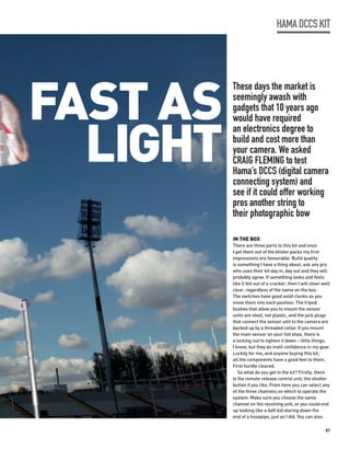 HAMA DCCS KIT




FAST AS
          These days the market is
          seemingly awash with
          gadgets that 10 years ago



  LIGHT
          would have required
          an electronics degree to
          build and cost more than
          your camera. We asked
          CRAIG FLEMING to test
          Hama’s DCCS (digital camera
          connecting system) and
          see if it could offer working
          pros another string to
          their photographic bow

          IN THE BOX
          There are three parts to this kit and once
          I get them out of the blister packs my first
          impressions are favourable. Build quality
          is something I have a thing about; ask any pro
          who uses their kit day in, day out and they will
          probably agree. If something looks and feels
          like it fell out of a cracker, then I will steer well
          clear, regardless of the name on the box.
          The switches have good solid clunks as you
          move them into each position. The tripod
          bushes that allow you to mount the sensor
          units are steel, not plastic, and the jack plugs
          that connect the sensor unit to the camera are
          backed up by a threaded collar. If you mount
          the main sensor on your hot shoe, there is
          a locking nut to tighten it down – little things,
          I know, but they do instil confidence in my gear.
          Luckily for me, and anyone buying this kit,
          all the components have a good feel to them.
          First hurdle cleared.
             So what do you get in the kit? Firstly, there
          is the remote release control unit, the shutter
          button if you like. From here you can select any
          of the three channels on which to operate the
          system. Make sure you choose the same
          channel on the receiving unit, or you could end
          up looking like a daft kid staring down the
          end of a hosepipe, just as I did. You can also

                                                            87
 