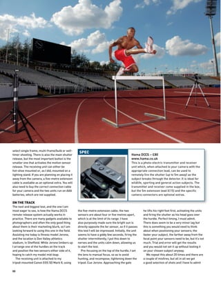 select single frame, multi-frame/bulb or self-
                                                     SPEC
timer shooting. There is also the main shutter                                                  Hama DCCS – £80
release, but the most important button is the                                                   www.hama.co.uk
smaller one that activates the motion sensor                                                    This is a photo-electric transmitter and receiver
release. The receiving unit can either be                                                       unit which, when attached to your camera with the
hot-shoe mounted or, as I did, mounted on a                                                     appropriate connection lead, can be used to
lighting stand. If you are planning on placing it                                               remotely fire the shutter (up to 5m away) as the
away from the camera, a five-metre extension                                                    subject breaks through the detector. It is ideal for
cable is available as an optional extra. You will                                               wildlife, sporting and general action subjects. The
also need to buy the correct connection cable                                                   transmitter and receiver come supplied in the box,
for your camera and the two units run on AAA                                                    but the 5m extension lead (£15) and the specific
batteries, which are not supplied.                                                              camera connectors are optional extras.

ON THE TRACK
The next and biggest test, and the one I am
most eager to see, is how the Hama DCCS             the five-metre extension cable; the two              he lifts his right foot first, activating the units
remote release system actually works in             sensors are about four or five metres apart,         and firing the shutter as his head goes over
practice. There are many gadgets available to       which is at the limit of its range. I have           the hurdle. Perfect timing, I must admit.
photographers and often the only good thing         also purposely made sure the bright sun is           There does seem to be a very minor lag but
about them is their marketing blurb, so I am        directly opposite the far sensor, so if it passes    this is something you would need to think
looking forward to using this one in the field.     this test I will be impressed. Initially, the unit   about when positioning your sensors; the
Assisting me today is fitness model Jerone,         seems to have a giddy few seconds, firing the        faster your subject, the farther away from the
and the location is Don Valley athletics            shutter intermittently; I put this down to           focal point your sensors need to be, but it’s not
stadium, in Sheffield. While Jerone limbers up      nerves and the units calm down, allowing us          much. Trial and error will get the results
I arrange one of the hurdles on the track           to start the test.                                   and you would not set it up without testing it
and position the two sensors either side of it,        Pre-focusing on the top of the hurdle, I set      on your chosen subject anyway.
hoping to catch my model mid-leap.                  the lens to manual focus, so as to avoid               We repeat this about 20 times and there are
   The receiving unit is attached to my             hunting, and recompose, tightening down the          a couple of misfires, but all in all we get
tripod-mounted Canon EOS 5D Mark II, using          tripod. Cue Jerone. Approaching the gate             a good selection of shots and I have to admit

88
 