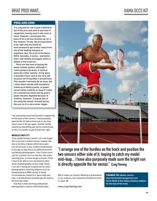 WHAT PROS WANT...                                                                                                         HAMA DCCS KIT

  PROS AND CONS
  It is a big ask for me to give a definitive
  list of the pros and cons of any item of
  equipment, having used it only once or
  twice. However, I would give this
  piece of kit a serious thumbs-up, for a
  few reasons. Firstly, the pricing seems
  to be right and you would be
  hard-pressed to get similar items from
  any of the leading marques at
  anywhere near the price of the Hama
  DCCS. Secondly, it works – and better
  than I had initially envisaged, which is
  always a nice surprise.
     There are few cons to buying the
  Hama release system, although if
  I were going to be picky, it could at
  times be a little ‘twitchy’, firing when
  it shouldn’t have, and on the very odd
  occasion not firing when it should have.
  This wouldn’t normally be an issue, but
  I often shoot outside with monoblocs
  linked up to battery packs, so power
  conservation could be an issue if I were
  on a commercial shoot and my pack’s
  power became depleted because of
  misfires. However, it may be due to
  me using the sensor virtually facing
  the sun, so it’s a very minor niggle.




I am pleasantly surprised by what is appearing
on the back of the camera. I had purposely
ignored the kit instructions just to see how
easy it was to set up; again, another hurdle
cleared as everything just works instinctively.
In fact, it is harder to get wrong than right.

WOULD I BUY IT?
To be totally honest, I would. Let’s not forget
this is not just a motion sensor release, but
also a wireless release which does open
a lot of avenues to any creative professional.
In my day-to-day life as an editorial portrait      “I arrange one of the hurdles on the track and position the
and beauty photographer, I don’t have much
call for a system such as this but, like many       two sensors either side of it, hoping to catch my model
working pros, in these tough economic times
I have to be able to turn my hand to other          mid-leap... I have also purposely made sure the bright sun
areas of photography, so you never know.
I can see it being put to good use for event
                                                    is directly opposite the far sensor.” Craig Fleming
photographers covering subjects such as
showjumping or BMX racing. In these
circumstances, linked to a spare body and           Will it make me money? Nothing is guaranteed       THANKS TO: Model: Jerone -
lens, it would almost certainly pay for itself in   in our industry, but I would be tempted to think   www.facemodelmanagement.com
the first few shots.                                it could. PP                                       Sarah Webb at Don Valley athletics stadium
   And that is how working professional                                                                for the loan of the track.
photographers need to think these days.             www.craig-fleming.com

                                                                                                                                                89
 