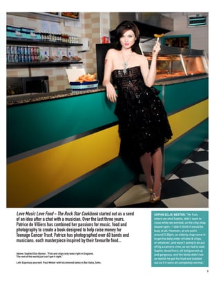 Love Music Love Food - The Rock Star Cookbook started out as a seed                 SOPHIE ELLIS-BEXTOR: “Mr Fish,
of an idea after a chat with a musician. Over the last three years,                 where we shot Sophie, didn’t want to
                                                                                    close while we worked, so the chip shop
Patrice de Villiers has combined her passions for music, food and                   stayed open – I didn’t think it would be
photography to create a book designed to help raise money for                       busy at all. However, at one point
Teenage Cancer Trust. Patrice has photographed over 60 bands and                    around 3.30pm, an elderly chap came in
                                                                                    to get his daily order of hake & chips,
musicians, each masterpiece inspired by their favourite food...                     or whatever, and wasn’t going to be put
                                                                                    off by a camera crew, so we had to wait.
                                                                                    Sophie stood there, all ballgowned up
Above: Sophie Ellis-Bextor. “Fish and chips only taste right in England.            and gorgeous, and the bloke didn’t bat
The rest of the world just can’t get it right.”
                                                                                    an eyelid; he got his food and toddled
Left: Espresso yourself. Paul Weller with his beloved lattes in Bar Italia, Soho.   out as if it were all completely normal.”

                                                                                                                                9
 