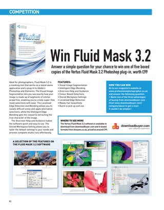 COMPETITION




                                        Win Fluid Mask 3.2
                                         Answer a simple question for your chance to win one of five boxed
                                         copies of the Vertus Fluid Mask 3.2 Photoshop plug-in, worth £99

Ideal for photographers, Fluid Mask 3.2 is      FEATURES:
a masking tool that works as a stand-alone      • Visual Image Segmentation                            HOW YOU CAN WIN
application and a plug-in to Adobe’s            • Intelligent Edge Blending                            Go to our magazine’s website at
Photoshop and Elements. The Visual Image        • Onscreen Help and Guidance                           www.professionalphotographer.co.uk
Segmentation lets you see exactly how your      • Colour Based Selections                              and answer the following question:
image is made up of segments of similar         • Stored Workplace Settings                            • Name one of the three advantages
properties, enabling you to create super-fine   • Localised Edge Detection                             of buying from downloadbuyer.com
mask selections with ease. The Localised        • Masks hair beautifully                               (Visit www.downloadbuyer.com/
Edge Detection and Blending allows you to       • Quick to pick up and use                             company/about to get a clue)
isolate difficult areas and apply alternative                                                          It couldn’t be simpler!
selections, while the Intelligent Edge
Blending gets the closest to extracting the
true character of the image.
  The Onscreen Help and Guidance makes            WHERE TO SEE MORE
the software quick and easy to use. The           The Vertus Fluid Mask 3.2 software is available to
Stored Workspace Setting allows you to            download from downloadbuyer.com and in boxed
tailor the default settings to your needs and     formats from Amazon.co.uk, priced at around £99.
process complete studio runs effortlessly.



     A SELECTION OF THE FEATURES ON
     THE FLUID MASK 3.2 SOFTWARE




92
 