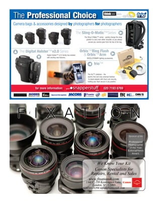 The Professional Choice
Camera bags & accessories designed by photographers for photographers
                      Q                                                                                                 Q
                                                                 The Sling-O-Matic™Series
                                                                      The Sling-O-Matic™ series - quickly change the strap
                                                                        position to carry over either shoulder, so you always
                                                                           access you camera gear from the top of the bag.




    The Digital Holster™v2.0 Series                                Orbis™Ring Flash                        Q
Q




                                                                     & Orbis™Arm
              Q

                      Digital Holster™ v2.0 family has evolved
                      with exciting new features...                      REVOLUTIONARY lighting accessories.



                                                                         Q frio™
                                                                          The frio™ coldshoe – the
                                                                          world’s ﬁrst and only universal hotshoe
                                                                           to tripod adapter with Dual Lock security,
                                                                          holding your ﬂash secure in any position.


              for more information:                                                              020 7193 6769
 