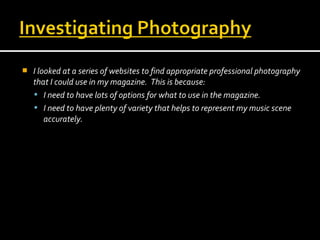 

I looked at a series of websites to find appropriate professional photography
that I could use in my magazine. This is because:
 I need to have lots of options for what to use in the magazine.
 I need to have plenty of variety that helps to represent my music scene
accurately.

 