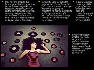 

I like this one because it is
landscape which is easy for it to
be placed on most places of a
magazine. Moreover, she is on
quite a contrasting background,
meaning that you can cut her
out. It is very simplistic and is
effective due to the simple pose
and props used in the image.




It could be used for a double
page spread. This is due to the
fact that it is a landscape image
with not a lot going on.
Therefore, its easy to place texts
and images etc on top of it
without the background being
too distracting and making it
look messy.



It would influence
the design of the
page by making it
look much more
edgy and
emphasising what
the context of the
image and the
ideology of it is.

It might have been
created by a music
magazine or a
fashion magazine.
This is because of
the props used and
also how the subject
of the image is
positioned.

 