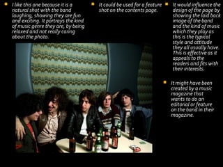 

I like this one because it is a
natural shot with the band
laughing, showing they are fun
and exciting. It portrays the kind
of music genre they are, by being
relaxed and not really caring
about the photo.



It could be used for a feature  It would influence the
shot on the contents page.
design of the page by
showing the laid back
image of the band
and the kind of music
which they play as
this is the typical
style and attitude
they all usually have.
This is effective as it
appeals to the
readers and fits with
their interests.


It might have been
created by a music
magazine that
wants to do an
editorial or feature
on the band in their
magazine.

 