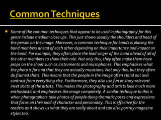 

Some of the common techniques that appear to be used in photography for this
genre include medium close ups. This just shows usually the shoulders and head of
the person on the image. Moreover, a common technique for bands is placing the
band members ahead of each other depending on their importance and impact on
the band. For example, they often place the lead singer of the band ahead of all of
the other members to show their role. Not only this, they often make them have
props on the shoot such as instruments and microphones. This emphasises what
the photo is for and that they are actually musicians. Not only this, but they often
do framed shots. This means that the people in the image often stand out and
contrast from everything else. Furthermore, they also use fun or story-relevant
inset shots of the artists. This makes the photography and artists look much more
enthusiastic and emphasises the image completely. A similar technique to this is
when photographers take photos of people doing dramatic poses and expressions
that focus on their kind of character and personality. This is effective for the
readers as it shows us what they are really about and can also portray magazine
styles too.

 