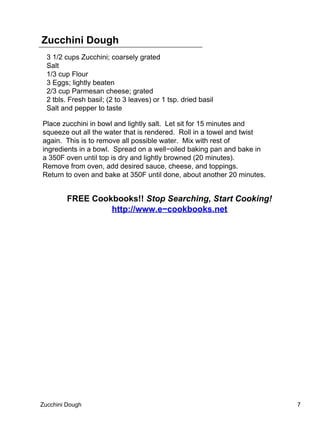 Zucchini Dough
  3 1/2 cups Zucchini; coarsely grated
  Salt
  1/3 cup Flour
  3 Eggs; lightly beaten
  2/3 cup Parmesan cheese; grated
  2 tbls. Fresh basil; (2 to 3 leaves) or 1 tsp. dried basil
  Salt and pepper to taste

Place zucchini in bowl and lightly salt. Let sit for 15 minutes and
squeeze out all the water that is rendered. Roll in a towel and twist
again. This is to remove all possible water. Mix with rest of
ingredients in a bowl. Spread on a well−oiled baking pan and bake in
a 350F oven until top is dry and lightly browned (20 minutes).
Remove from oven, add desired sauce, cheese, and toppings.
Return to oven and bake at 350F until done, about another 20 minutes.


         FREE Cookbooks!! Stop Searching, Start Cooking!
                  http://www.e−cookbooks.net




Zucchini Dough                                                          7
 