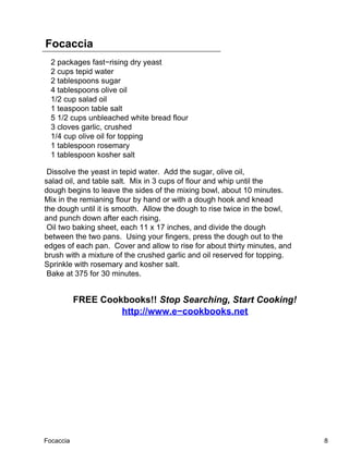 Focaccia
  2 packages fast−rising dry yeast
  2 cups tepid water
  2 tablespoons sugar
  4 tablespoons olive oil
  1/2 cup salad oil
  1 teaspoon table salt
  5 1/2 cups unbleached white bread flour
  3 cloves garlic, crushed
  1/4 cup olive oil for topping
  1 tablespoon rosemary
  1 tablespoon kosher salt

 Dissolve the yeast in tepid water. Add the sugar, olive oil,
salad oil, and table salt. Mix in 3 cups of flour and whip until the
dough begins to leave the sides of the mixing bowl, about 10 minutes.
Mix in the remianing flour by hand or with a dough hook and knead
the dough until it is smooth. Allow the dough to rise twice in the bowl,
and punch down after each rising.
 Oil two baking sheet, each 11 x 17 inches, and divide the dough
between the two pans. Using your fingers, press the dough out to the
edges of each pan. Cover and allow to rise for about thirty minutes, and
brush with a mixture of the crushed garlic and oil reserved for topping.
Sprinkle with rosemary and kosher salt.
 Bake at 375 for 30 minutes.


           FREE Cookbooks!! Stop Searching, Start Cooking!
                    http://www.e−cookbooks.net




Focaccia                                                                   8
 