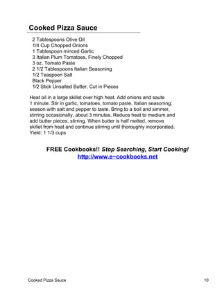 Cooked Pizza Sauce
  2 Tablespoons Olive Oil
  1/4 Cup Chopped Onions
  1 Tablespoon minced Garlic
  3 Italian Plum Tomatoes, Finely Chopped
  3 oz. Tomato Paste
  2 1/2 Tablespoons Italian Seasoning
  1/2 Teaspoon Salt
  Black Pepper
  1/2 Stick Unsalted Butter, Cut in Pieces

Heat oil in a large skillet over high heat. Add onions and saute
1 minute. Stir in garlic, tomatoes, tomato paste, Italian seasoning;
season with salt and pepper to taste. Bring to a boil and simmer,
stirring occasionally, about 3 minutes. Reduce heat to medium and
add butter pieces, stirring. When butter is half melted, remove
skillet from heat and continue stirring until thoroughly incorporated.
Yield: 1 1/3 cups


        FREE Cookbooks!! Stop Searching, Start Cooking!
                 http://www.e−cookbooks.net




Cooked Pizza Sauce                                                       10
 
