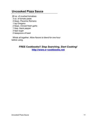 Uncooked Pizza Sauce
28 oz. of crushed tomatoes
 3 oz. of tomato paste
 4 tbsps. Pecorino Romano
 1 tsp Oregano
 2 tbsps. minced fresh garlic
 1 tbsp. black pepper
 3 tsps sugar
 2 teaspoons of basil

 Whisk all together. Allow flavors to blend for one hour
before using.


        FREE Cookbooks!! Stop Searching, Start Cooking!
                 http://www.e−cookbooks.net




Uncooked Pizza Sauce                                       11
 