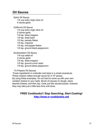 Oil Sauces
 Garlic Oil Sauce:
    1/4 cup extra virgin olive oil
    4 cloves garlic

 California Oil Sauce:
     1/4 cup extra virgin olive oil
     2 cloves garlic
     1/4 tsp. dried oregano
     1/4 tsp. dried basil
     1/2 tsp. parsely flakes
     1/4 tsp. majoram
     1/4 tsp. red pepper flakes
     1/4 tsp. ground black peppercorn

 Southwestern Oil Sauce:
    1/4 cup salad oil
    2 cloves garlic
    1/4 tsp. dried oregano
    1/2 tsp. ground cumin seed
    1/4 tsp. ground black peppercorn

  To Prepare Oil Sauces:
 Puree ingredients in a blender and store in a small covered jar.
These recipes makes enough sauce for 2 12" pizzas.
By using these examples, it's not hard to come up with your own
variation based on your taste. Brush oil sauces on dough, place
desired cheese, and then top. Cook just like sauced pizzas, however
they may take just a little less time until done.


         FREE Cookbooks!! Stop Searching, Start Cooking!
                  http://www.e−cookbooks.net




Oil Sauces                                                            12
 