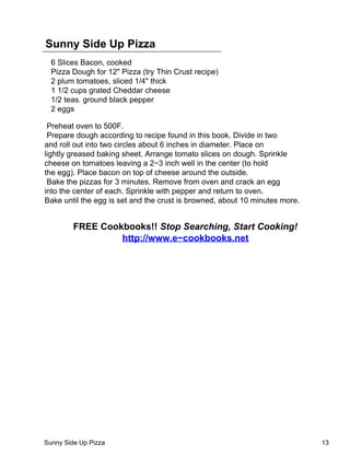 Sunny Side Up Pizza
  6 Slices Bacon, cooked
  Pizza Dough for 12" Pizza (try Thin Crust recipe)
  2 plum tomatoes, sliced 1/4" thick
  1 1/2 cups grated Cheddar cheese
  1/2 teas. ground black pepper
  2 eggs

 Preheat oven to 500F.
 Prepare dough according to recipe found in this book. Divide in two
and roll out into two circles about 6 inches in diameter. Place on
lightly greased baking sheet. Arrange tomato slices on dough. Sprinkle
cheese on tomatoes leaving a 2−3 inch well in the center (to hold
the egg). Place bacon on top of cheese around the outside.
 Bake the pizzas for 3 minutes. Remove from oven and crack an egg
into the center of each. Sprinkle with pepper and return to oven.
Bake until the egg is set and the crust is browned, about 10 minutes more.


         FREE Cookbooks!! Stop Searching, Start Cooking!
                  http://www.e−cookbooks.net




Sunny Side Up Pizza                                                          13
 