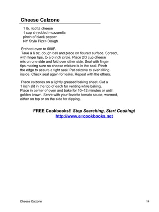 Cheese Calzone
  1 lb. ricotta cheese
  1 cup shredded mozzarella
  pinch of black pepper
  NY Style Pizza Dough

 Preheat oven to 500F.
 Take a 6 oz. dough ball and place on floured surface. Spread,
with finger tips, to a 6 inch circle. Place 2/3 cup cheese
mix on one side and fold over other side. Seal with finger
tips making sure no cheese mixture is in the seal. Pinch
the edge to assure a tight seal. Pat calzone to even filling
inside. Check seal again for leaks. Repeat with the others.

 Place calzones on a lightly greased baking sheet. Cut a
1 inch slit in the top of each for venting while baking.
Place in center of oven and bake for 10−12 minutes or until
golden brown. Serve with your favorite tomato sauce, warmed,
either on top or on the side for dipping.


        FREE Cookbooks!! Stop Searching, Start Cooking!
                 http://www.e−cookbooks.net




Cheese Calzone                                                   14
 