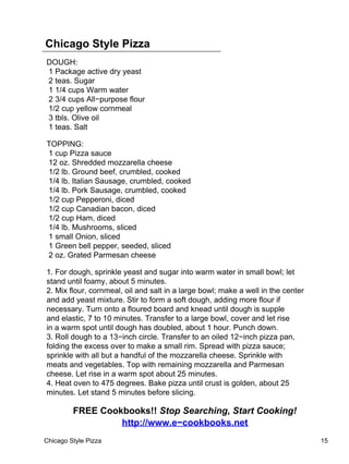 Chicago Style Pizza
DOUGH:
1 Package active dry yeast
2 teas. Sugar
1 1/4 cups Warm water
2 3/4 cups All−purpose flour
1/2 cup yellow cornmeal
3 tbls. Olive oil
1 teas. Salt

TOPPING:
1 cup Pizza sauce
12 oz. Shredded mozzarella cheese
1/2 lb. Ground beef, crumbled, cooked
1/4 lb. Italian Sausage, crumbled, cooked
1/4 lb. Pork Sausage, crumbled, cooked
1/2 cup Pepperoni, diced
1/2 cup Canadian bacon, diced
1/2 cup Ham, diced
1/4 lb. Mushrooms, sliced
1 small Onion, sliced
1 Green bell pepper, seeded, sliced
2 oz. Grated Parmesan cheese

1. For dough, sprinkle yeast and sugar into warm water in small bowl; let
stand until foamy, about 5 minutes.
2. Mix flour, cornmeal, oil and salt in a large bowl; make a well in the center
and add yeast mixture. Stir to form a soft dough, adding more flour if
necessary. Turn onto a floured board and knead until dough is supple
and elastic, 7 to 10 minutes. Transfer to a large bowl, cover and let rise
in a warm spot until dough has doubled, about 1 hour. Punch down.
3. Roll dough to a 13−inch circle. Transfer to an oiled 12−inch pizza pan,
folding the excess over to make a small rim. Spread with pizza sauce;
sprinkle with all but a handful of the mozzarella cheese. Sprinkle with
meats and vegetables. Top with remaining mozzarella and Parmesan
cheese. Let rise in a warm spot about 25 minutes.
4. Heat oven to 475 degrees. Bake pizza until crust is golden, about 25
minutes. Let stand 5 minutes before slicing.

         FREE Cookbooks!! Stop Searching, Start Cooking!
                  http://www.e−cookbooks.net
Chicago Style Pizza                                                               15
 