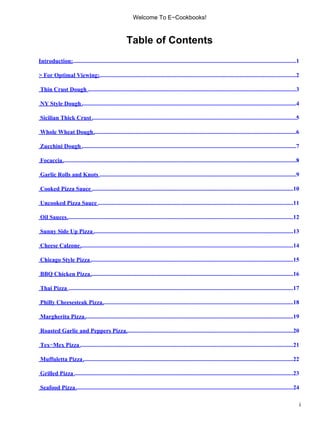 Welcome To E−Cookbooks!



                                                       Table of Contents
Introduction:.......................................................................................................................................................1

> For Optimal Viewing:.....................................................................................................................................2
                     .

Thin Crust Dough .............................................................................................................................................3

NY Style Dough .................................................................................................................................................4

Sicilian Thick Crust ..........................................................................................................................................5

Whole Wheat Dough .........................................................................................................................................6

Zucchini Dough .................................................................................................................................................7

Focaccia ..............................................................................................................................................................8

Garlic Rolls and Knots .....................................................................................................................................9

Cooked Pizza Sauce ........................................................................................................................................10

Uncooked Pizza Sauce ....................................................................................................................................11

Oil Sauces .........................................................................................................................................................12

Sunny Side Up Pizza .......................................................................................................................................13

Cheese Calzone ................................................................................................................................................14

Chicago Style Pizza .........................................................................................................................................15

BBQ Chicken Pizza .........................................................................................................................................16

Thai Pizza ........................................................................................................................................................17

Philly Cheesesteak Pizza.................................................................................................................................18

Margherita Pizza .............................................................................................................................................19

Roasted Garlic and Peppers Pizza.................................................................................................................20

Tex−Mex Pizza ................................................................................................................................................21

Muffuletta Pizza ..............................................................................................................................................22

Grilled Pizza ....................................................................................................................................................23

Seafood Pizza ...................................................................................................................................................24

                                                                                                                                                                           i
 