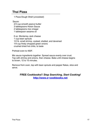 Thai Pizza
  1 Pizza Dough Shell (uncooked)

Sauce:
 2/3 cup smooth peanut butter
 3 tablespoons Hoisin Sauce
 2 tablespoons rice vinegar
 1 tablespoon sesame oil

  6 oz. Monterrey Jack cheese
  1 cup bean sprouts
  1/2 lb. small shrimp, cooked, shelled, and deveined
  1/4 cup finely chopped green onions
  crushed dried hot chilis, to taste

Preheat oven to 450F.

Mix sauce ingredients together. Spread sauce evenly over crust.
Top with shrimp and onions, then cheese. Bake until cheese begins
to brown, 12 to 15 minutes.

Remove from oven, top with bean sprouts and pepper flakes, slice and
serve.


         FREE Cookbooks!! Stop Searching, Start Cooking!
                  http://www.e−cookbooks.net




Thai Pizza                                                             17
 