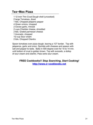 Tex−Mex Pizza
  1 12 inch Thin Crust Dough shell (uncooked)
  2 large Tomatoes, diced
  1 tbls. Chopped jalapeno pepper
  4 Green onions, chopped
  2 Cloves garlic, minced
  2 cups Cheddar cheese, shredded
  2 tbls. Grated parmesan cheese
  1 Avocado, chopped
  1/2 cup Sour cream
  2 tbls. Chopped Cilantro

Spoon tomatoes over pizza dough, leaving a 1/2" border. Top with
jalapenos, garlic and onion. Sprinkle with cheeses and season with
salt and pepper to taste. Bake in 500 degree oven for 10 to 14 min.
until bottom of crust is golden brown. Top with avocado, a dollop
of sour cream and cilantro. Pass extra sour cream.


        FREE Cookbooks!! Stop Searching, Start Cooking!
                 http://www.e−cookbooks.net




Tex−Mex Pizza                                                         21
 