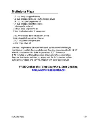 Muffuletta Pizza
  1/2 cup finely chopped celery
  1/3 cup chopped pimento−stuffed green olives
  1/4 cup chopped pepperoncini
  1/4 cup chopped cocktail onions
  1 clove garlic, minced
  3 Tbsp. extra virgin olive oil
  2 tsp. dry Italian salad dressing mix

  3 oz. thin−sliced deli ham/salami, diced
  8 oz. shredded provolone cheese
  2 12" uncooked dough crusts
  extra virgin olive oil

Mix first 7 ingredients for marinated olive salad and chill overnight.
Combine olive salad, ham, and cheese. Top one dough crust with 1/2 of
mixture. Drizzle with oil. Bake in preheated 500° F oven for
8−10 minutes or until crust is golden brown and cheese is melted.
Remove from oven and cool on a wire rack for 2−3 minutes before
cutting into wedges and serving. Repeat with other dough crust.


          FREE Cookbooks!! Stop Searching, Start Cooking!
                   http://www.e−cookbooks.net




Muffuletta Pizza                                                         22
 
