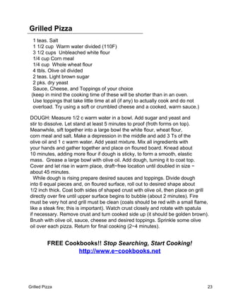 Grilled Pizza
  1 teas. Salt
  1 1/2 cup Warm water divided (110F)
  3 1/2 cups Unbleached white flour
  1/4 cup Corn meal
  1/4 cup Whole wheat flour
  4 tbls. Olive oil divided
  2 teas. Light brown sugar
  2 pks. dry yeast
  Sauce, Cheese, and Toppings of your choice
 (keep in mind the cooking time of these will be shorter than in an oven.
  Use toppings that take little time at all (if any) to actually cook and do not
  overload. Try using a soft or crumbled cheese and a cooked, warm sauce.)

DOUGH: Measure 1/2 c warm water in a bowl. Add sugar and yeast and
stir to dissolve. Let stand at least 5 minutes to proof (froth forms on top).
Meanwhile, sift together into a large bowl the white flour, wheat flour,
corn meal and salt. Make a depression in the middle and add 3 Ts of the
olive oil and 1 c warm water. Add yeast mixture. Mix all ingredients with
your hands and gather together and place on floured board. Knead about
10 minutes, adding more flour if dough is sticky, to form a smooth, elastic
mass. Grease a large bowl with olive oil. Add dough, turning it to coat top.
Cover and let rise in warm place, draft−free location until doubled in size −
about 45 minutes.
  While dough is rising prepare desired sauces and toppings. Divide dough
into 6 equal pieces and, on floured surface, roll out to desired shape about
1/2 inch thick. Coat both sides of shaped crust with olive oil, then place on grill
directly over fire until upper surface begins to bubble (about 2 minutes). Fire
must be very hot and grill must be clean (coals should be red with a small flame,
like a steak fire; this is important). Watch crust closely and rotate with spatula
if necessary. Remove crust and turn cooked side up (it should be golden brown).
Brush with olive oil, sauce, cheese and desired toppings. Sprinkle some olive
oil over each pizza. Return for final cooking (2−4 minutes).


          FREE Cookbooks!! Stop Searching, Start Cooking!
                   http://www.e−cookbooks.net




Grilled Pizza                                                                      23
 