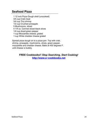Seafood Pizza
  1 12 inch Pizza Dough shell (uncooked)
  3/4 cup Crab meat
  3/4 cup Tiny shrimp
  1/2 cup Crushed pineapple
  5 Mushrooms, sliced
  4 1/4 oz. Canned sliced black olives
  1/4 cup diced green pepper
  1 cup Mozzarella cheese, grated
  1 cup White cheddar cheese grated

Spread pizza dough on to a pizza pan. Top with crab,
shrimp, pineapple, mushrooms, olives, green pepper,
mozzarella and cheddar cheese. Bake at 450 degrees F.
until cheese is bubbly.


         FREE Cookbooks!! Stop Searching, Start Cooking!
                  http://www.e−cookbooks.net




Seafood Pizza                                              24
 