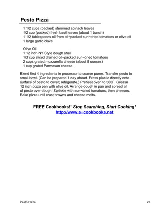 Pesto Pizza
  1 1/2 cups (packed) stemmed spinach leaves
  1/2 cup (packed) fresh basil leaves (about 1 bunch)
  1 1/2 tablespoons oil from oil−packed sun−dried tomatoes or olive oil
  1 large garlic clove

  Olive Oil
  1 12 inch NY Style dough shell
  1/3 cup sliced drained oil−packed sun−dried tomatoes
  2 cups grated mozzarella cheese (about 8 ounces)
  1 cup grated Parmesan cheese

Blend first 4 ingredients in processor to coarse puree. Transfer pesto to
small bowl. (Can be prepared 1 day ahead. Press plastic directly onto
surface of pesto to cover; refrigerate.) Preheat oven to 500F. Grease
12 inch pizza pan with olive oil. Arrange dough in pan and spread all
of pesto over dough. Sprinkle with sun−dried tomatoes, then cheeses.
Bake pizza until crust browns and cheese melts.


         FREE Cookbooks!! Stop Searching, Start Cooking!
                  http://www.e−cookbooks.net




Pesto Pizza                                                                 25
 