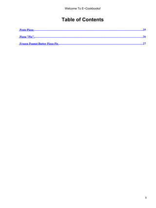 Welcome To E−Cookbooks!



                                                      Table of Contents
Pesto Pizza .......................................................................................................................................................25

Pizza "Pie" .......................................................................................................................................................26

Frozen Peanut Butter Pizza Pie .....................................................................................................................27




                                                                                                                                                                    ii
 