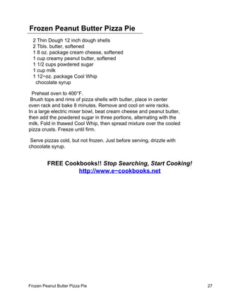 Frozen Peanut Butter Pizza Pie
  2 Thin Dough 12 inch dough shells
  2 Tbls. butter, softened
  1 8 oz. package cream cheese, softened
  1 cup creamy peanut butter, softened
  1 1/2 cups powdered sugar
  1 cup milk
  1 12−oz. package Cool Whip
   chocolate syrup

  Preheat oven to 400°F.
 Brush tops and rims of pizza shells with butter, place in center
oven rack and bake 8 minutes. Remove and cool on wire racks.
In a large electric mixer bowl, beat cream cheese and peanut butter,
then add the powdered sugar in three portions, alternating with the
milk. Fold in thawed Cool Whip, then spread mixture over the cooled
pizza crusts. Freeze until firm.

 Serve pizzas cold, but not frozen. Just before serving, drizzle with
chocolate syrup.


         FREE Cookbooks!! Stop Searching, Start Cooking!
                  http://www.e−cookbooks.net




Frozen Peanut Butter Pizza Pie                                          27
 