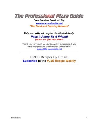 Introduction:



                          Free Preview Provided By:
                            www.e−cookbooks.net
                       "The Food and Cooking Network"

                 This e−cookbook may be distributed freely:
                         Pass It Along To A Friend!
                              (attach it in your next email!)

                Thank you very much for your interest in our recipes. If you
                    have any questions or comments, please email:
                               support@e−cookbooks.net



                        FREE Recipes By Email:
                Subscribe to the VJJE Recipe Weekly




Introduction:                                                                  1
 