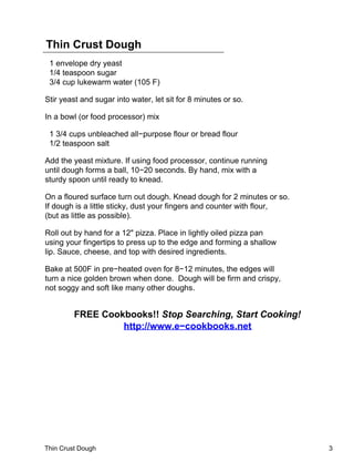 Thin Crust Dough
 1 envelope dry yeast
 1/4 teaspoon sugar
 3/4 cup lukewarm water (105 F)

Stir yeast and sugar into water, let sit for 8 minutes or so.

In a bowl (or food processor) mix

 1 3/4 cups unbleached all−purpose flour or bread flour
 1/2 teaspoon salt

Add the yeast mixture. If using food processor, continue running
until dough forms a ball, 10−20 seconds. By hand, mix with a
sturdy spoon until ready to knead.

On a floured surface turn out dough. Knead dough for 2 minutes or so.
If dough is a little sticky, dust your fingers and counter with flour,
(but as little as possible).

Roll out by hand for a 12" pizza. Place in lightly oiled pizza pan
using your fingertips to press up to the edge and forming a shallow
lip. Sauce, cheese, and top with desired ingredients.

Bake at 500F in pre−heated oven for 8−12 minutes, the edges will
turn a nice golden brown when done. Dough will be firm and crispy,
not soggy and soft like many other doughs.


         FREE Cookbooks!! Stop Searching, Start Cooking!
                  http://www.e−cookbooks.net




Thin Crust Dough                                                         3
 