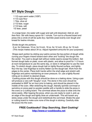 NY Style Dough
  1 1/2 cups warm water (105F)
  4 1/2 cups flour
  1 Tbls. olive oil
  2 1/2 teas. sugar
  2 1/2 teas. salt
  1/2 teas. yeast

 In a large bowl, mix water with sugar and salt until dissolved. Add oil, and
then flour. Stir with heavy spoon for 1 minute. Turn out to a floured board and
press into a circle (it will be quite dry). Sprinkle yeast evenly over dough and
knead for twelve minutes.

Divide dough into portions:
6 oz. for Calzones, 10 oz. for 9 inch, 18 oz. for 12 inch, 25 oz. for 15 inch
(This recipe makes about 34 oz. Adjust ingredient amounts for your purposes)

 Shape each portion by sliding your palms across the top portion of dough while
curving your fingers inward toward each other and "tucking" the dough into
the center. You want a dough ball without visible seams except the bottom. Set
formed dough balls on plate, cover with plastic, and allow to proof for 1−2 hours
at room temperature to use the same day, or store in refrigerator to use the next
day. To stretch dough, place dough ball on lightly floured surface, and lightly
flour the top. Use fingertips to evenly flatten out the dough ball. Work from the
edges to the center. Place both hands within the shell edge and stretch with
fingertips and palms maintaining an even pressure. Or, use a lightly floured
rolling pin to stretch to desired shape.
 Cooking pizzas with this dough should be done on a baking stone. Using a pan
will produce a very soft "doughy" crust. The stone in the oven should be
preheated to 500F for an hour prior to baking, and should be placed in the
middle of the oven. After stretching the dough, liberally sprinkle cornmeal or
semolina on pizza peel (a wooden paddle with a handle to slide the pizza in
the oven) or a cutting board. The cornmeal allows the pizza to slide onto the
stone easily. After topping the pizza, when you are ready to cook it, pick up
an edge of the dough and lightly blow air underneath. This will loosen any
sticky areas under the dough and redistribute the cornmeal. Shake the peel
or cutting board to make sure none of the dough is sticking. Carefully slide
the pizza into the oven.

        FREE Cookbooks!! Stop Searching, Start Cooking!
                 http://www.e−cookbooks.net

NY Style Dough                                                                      4
 