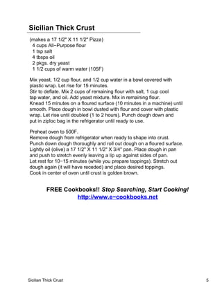 Sicilian Thick Crust
(makes a 17 1/2" X 11 1/2" Pizza)
 4 cups All−Purpose flour
 1 tsp salt
 4 tbsps oil
 2 pkgs. dry yeast
 1 1/2 cups of warm water (105F)

Mix yeast, 1/2 cup flour, and 1/2 cup water in a bowl covered with
plastic wrap. Let rise for 15 minutes.
Stir to deflate. Mix 2 cups of remaining flour with salt, 1 cup cool
tap water, and oil. Add yeast mixture. Mix in remaining flour.
Knead 15 minutes on a floured surface (10 minutes in a machine) until
smooth. Place dough in bowl dusted with flour and cover with plastic
wrap. Let rise until doubled (1 to 2 hours). Punch dough down and
put in ziploc bag in the refrigerator until ready to use.

Preheat oven to 500F.
Remove dough from refrigerator when ready to shape into crust.
Punch down dough thoroughly and roll out dough on a floured surface.
Lightly oil (olive) a 17 1/2" X 11 1/2" X 3/4" pan. Place dough in pan
and push to stretch evenly leaving a lip up against sides of pan.
Let rest for 10−15 minutes (while you prepare toppings). Stretch out
dough again (it will have receded) and place desired toppings.
Cook in center of oven until crust is golden brown.


          FREE Cookbooks!! Stop Searching, Start Cooking!
                   http://www.e−cookbooks.net




Sicilian Thick Crust                                                     5
 