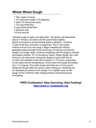 Whole Wheat Dough
 1 Tbls. sugar or honey
 1 1/4 cups warm water (110 degrees)
 1 pack (1/4 ounce) dry yeast
 1 1/4 cups white flour
 2 cups whole wheat flour
 1 teaspoon salt
 1/4 cup olive oil

 Dissolve sugar in water and add yeast. Stir gently until disssolved
(about 1 minute). Let stand until the yeast foams slightly
(about 5 minutes) to insure that the yeast is effective. Combine
3 cups of the flour and salt in a large bowl. Pour in the yeast
mixture and oil if you are using it. Begin kneading the mixture,
gradually adding enough of the remaining 1/4 cup flour so that the
dough is no longer sticky. Continue kneading until the dough is smooth
and elastic (another 10−15 minutes by hand). Shape dough into a ball
and put in an oiled bowl, turning the dough to coat it with the oil.
Let rise until doubled in bulk (45 minutes to 1−1/2 hours, depending
on the yeast and the temperature). Punch down the dough and shape
into 1 or 2 pieces. The entire recipe will make two 12 inch pizzas.
Shape the dough either by hand or with a rolling pin, stretching out
as necessary to achieve a thin dough. For a lighter crust, let the
dough sit for a half hour after shaping before constructing pizza
and baking.


        FREE Cookbooks!! Stop Searching, Start Cooking!
                 http://www.e−cookbooks.net




Whole Wheat Dough                                                        6
 
