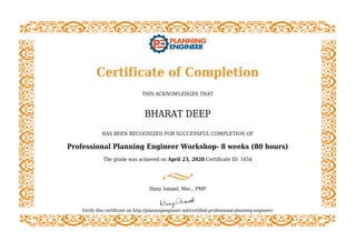 Certificate of Completion
THIS ACKNOWLEDGES THAT
BHARAT DEEP
HAS BEEN RECOGNIZED FOR SUCCESSFUL COMPLETION OF
Professional Planning Engineer Workshop- 8 weeks (80 hours)
The grade was achieved on April 23, 2020.Certificate ID: 1654
Hany Ismael, Msc., PMP
Verify this certificate on http://planningengineer.net/certified-professional-planning-engineer/
 