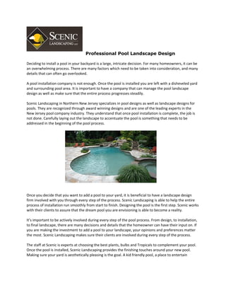 Professional Pool Landscape Design

Deciding to install a pool in your backyard is a large, intricate decision. For many homeowners, it can be
an overwhelming process. There are many factors which need to be taken into consideration, and many
details that can often go overlooked.

A pool installation company is not enough. Once the pool is installed you are left with a disheveled yard
and surrounding pool area. It is important to have a company that can manage the pool landscape
design as well as make sure that the entire process progresses steadily.

Scenic Landscaping in Northern New Jersey specializes in pool designs as well as landscape designs for
pools. They are recognized through award winning designs and are one of the leading experts in the
New Jersey pool company industry. They understand that once pool installation is complete, the job is
not done. Carefully laying out the landscape to accentuate the pool is something that needs to be
addressed in the beginning of the pool process.




Once you decide that you want to add a pool to your yard, it is beneficial to have a landscape design
firm involved with you through every step of the process. Scenic Landscaping is able to help the entire
process of installation run smoothly from start to finish. Designing the pool is the first step. Scenic works
with their clients to assure that the dream pool you are envisioning is able to become a reality.

It’s important to be actively involved during every step of the pool process. From design, to installation,
to final landscape, there are many decisions and details that the homeowner can have their input on. If
you are making the investment to add a pool to your landscape, your opinions and preferences matter
the most. Scenic Landscaping makes sure their clients are involved during every step of the process.

The staff at Scenic is experts at choosing the best plants, bulbs and Tropicals to complement your pool.
Once the pool is installed, Scenic Landscaping provides the finishing touches around your new pool.
Making sure your yard is aesthetically pleasing is the goal. A kid friendly pool, a place to entertain
 