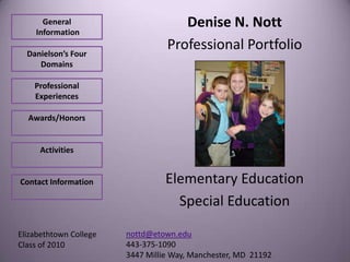 General                        Denise N. Nott
    Information

  Danielson’s Four
                                  Professional Portfolio
     Domains

    Professional
    Experiences

  Awards/Honors


     Activities


Contact Information               Elementary Education
                                    Special Education

Elizabethtown College   nottd@etown.edu
Class of 2010           443-375-1090
                        3447 Millie Way, Manchester, MD 21192
 