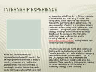INTERNSHIP EXPERIENCE
My internship with Fitne, Inc in Athens consisted
of inside sales and marketing. I started the
spring of my junior year and has continued
through the summer and my senior year. The
sales consisted of calling and emailing, existing
customers with expiring subscriptions and new
customers. I also participated in marketing
strategy meetings to determine the strategic
direction of the company. The marketing
strategies I have implemented are the
company’s twitter account,
www.twitter.com/FITNEInc, mailing letters, and
linkedin groups prospecting.
This internship allowed me to gain experience
dealing with medical professionals in the U.S.,
Canada, Australia, and India while improving my
sales and customer services skills. The CEO
and COO played the role of mentors and
allowed me to try new initiatives to grow the
business. They valued my opinion when making
important decisions about the sales and
marketing strategy of the company.
Fitne, Inc. is an international
organization dedicated to meeting the
changing technology needs of today's
nursing educators and healthcare
professionals. Fitne is committed to
creating innovative, interactive media
and e-learning solutions that solve real
 